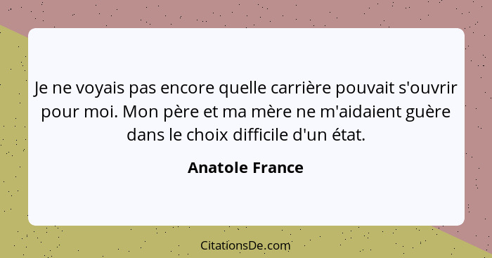 Je ne voyais pas encore quelle carrière pouvait s'ouvrir pour moi. Mon père et ma mère ne m'aidaient guère dans le choix difficile d'... - Anatole France