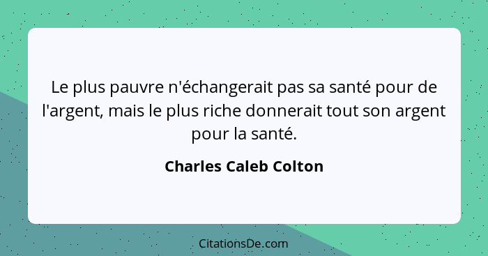 Le plus pauvre n'échangerait pas sa santé pour de l'argent, mais le plus riche donnerait tout son argent pour la santé.... - Charles Caleb Colton