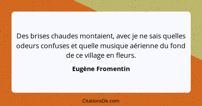 Des brises chaudes montaient, avec je ne sais quelles odeurs confuses et quelle musique aérienne du fond de ce village en fleurs.... - Eugène Fromentin