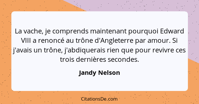 La vache, je comprends maintenant pourquoi Edward VIII a renoncé au trône d'Angleterre par amour. Si j'avais un trône, j'abdiquerais ri... - Jandy Nelson