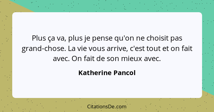 Plus ça va, plus je pense qu'on ne choisit pas grand-chose. La vie vous arrive, c'est tout et on fait avec. On fait de son mieux av... - Katherine Pancol