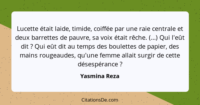 Lucette était laide, timide, coiffée par une raie centrale et deux barrettes de pauvre, sa voix était rêche. (…) Qui l'eût dit ? Q... - Yasmina Reza