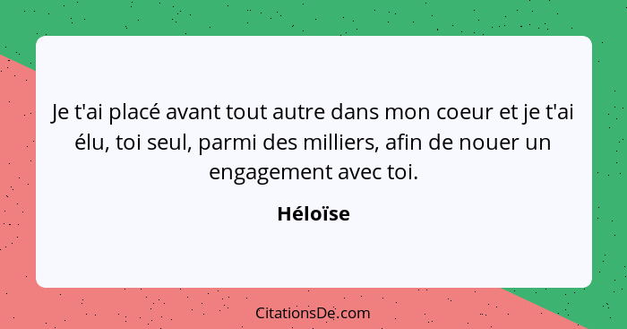 Je t'ai placé avant tout autre dans mon coeur et je t'ai élu, toi seul, parmi des milliers, afin de nouer un engagement avec toi.... - Héloïse