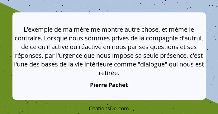 L'exemple de ma mère me montre autre chose, et même le contraire. Lorsque nous sommes privés de la compagnie d'autrui, de ce qu'il act... - Pierre Pachet