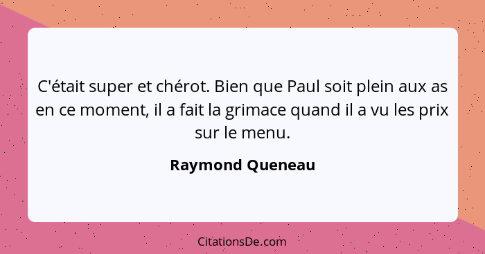 C'était super et chérot. Bien que Paul soit plein aux as en ce moment, il a fait la grimace quand il a vu les prix sur le menu.... - Raymond Queneau