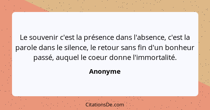 Le souvenir c'est la présence dans l'absence, c'est la parole dans le silence, le retour sans fin d'un bonheur passé, auquel le coeur donne... - Anonyme