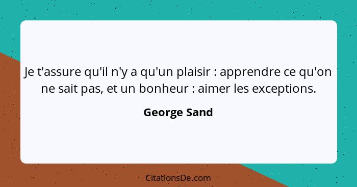 Je t'assure qu'il n'y a qu'un plaisir : apprendre ce qu'on ne sait pas, et un bonheur : aimer les exceptions.... - George Sand