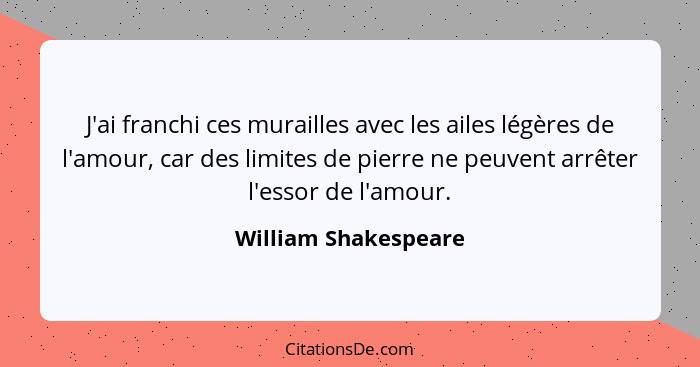 J'ai franchi ces murailles avec les ailes légères de l'amour, car des limites de pierre ne peuvent arrêter l'essor de l'amour.... - William Shakespeare