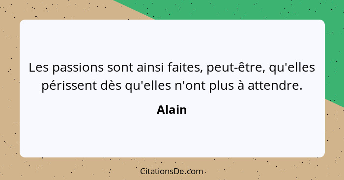 Les passions sont ainsi faites, peut-être, qu'elles périssent dès qu'elles n'ont plus à attendre.... - Alain