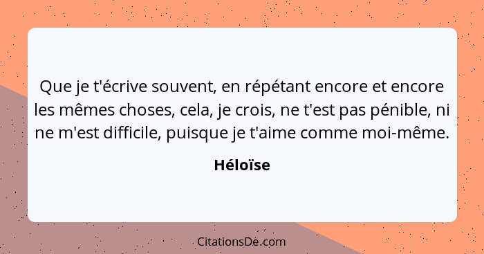 Que je t'écrive souvent, en répétant encore et encore les mêmes choses, cela, je crois, ne t'est pas pénible, ni ne m'est difficile, puisque... - Héloïse