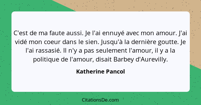 C'est de ma faute aussi. Je l'ai ennuyé avec mon amour. J'ai vidé mon coeur dans le sien. Jusqu'à la dernière goutte. Je l'ai rassa... - Katherine Pancol