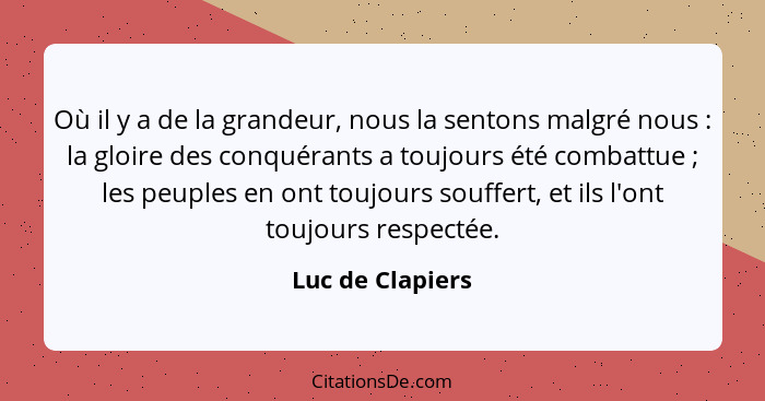 Où il y a de la grandeur, nous la sentons malgré nous : la gloire des conquérants a toujours été combattue ; les peuples e... - Luc de Clapiers