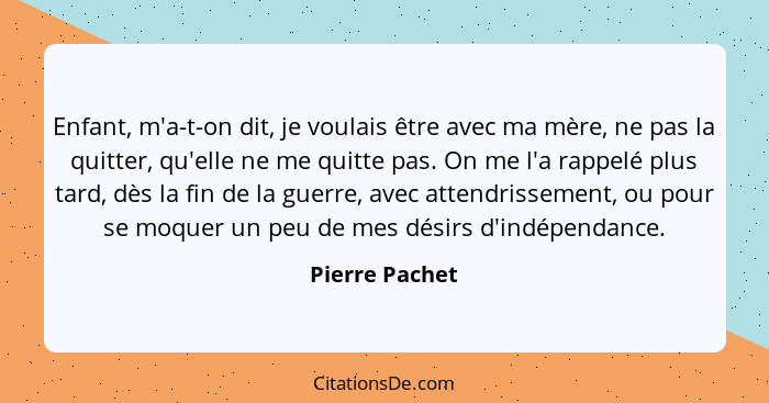 Enfant, m'a-t-on dit, je voulais être avec ma mère, ne pas la quitter, qu'elle ne me quitte pas. On me l'a rappelé plus tard, dès la f... - Pierre Pachet