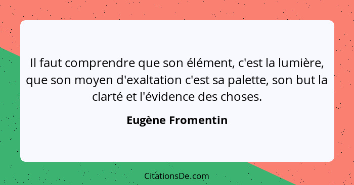 Il faut comprendre que son élément, c'est la lumière, que son moyen d'exaltation c'est sa palette, son but la clarté et l'évidence... - Eugène Fromentin