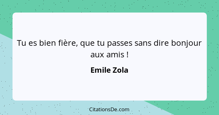 Tu es bien fière, que tu passes sans dire bonjour aux amis !... - Emile Zola