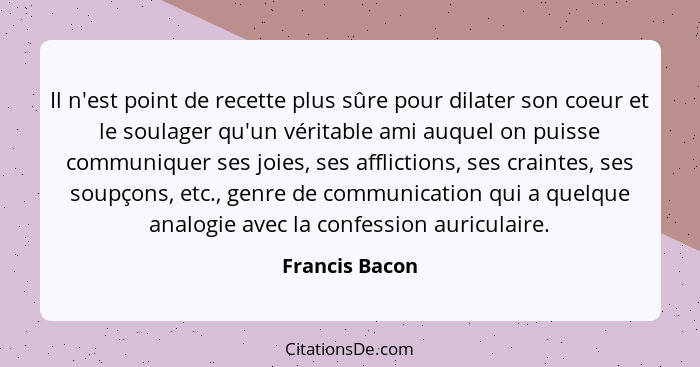 Il n'est point de recette plus sûre pour dilater son coeur et le soulager qu'un véritable ami auquel on puisse communiquer ses joies,... - Francis Bacon