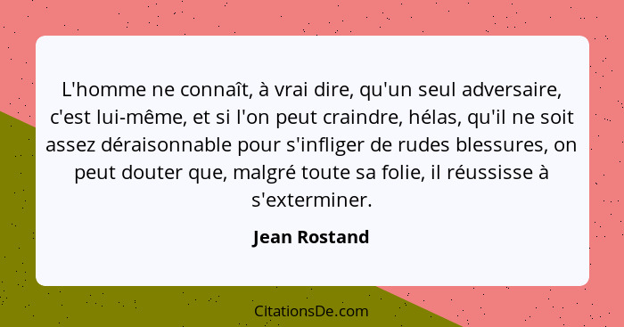 L'homme ne connaît, à vrai dire, qu'un seul adversaire, c'est lui-même, et si l'on peut craindre, hélas, qu'il ne soit assez déraisonna... - Jean Rostand