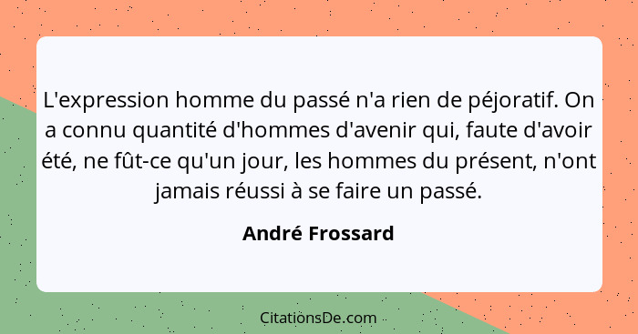 L'expression homme du passé n'a rien de péjoratif. On a connu quantité d'hommes d'avenir qui, faute d'avoir été, ne fût-ce qu'un jour... - André Frossard