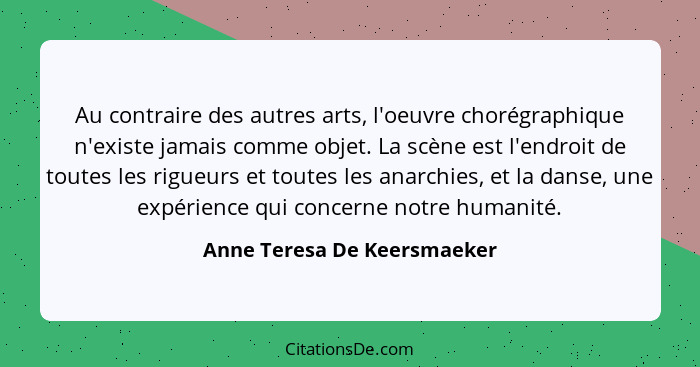 Au contraire des autres arts, l'oeuvre chorégraphique n'existe jamais comme objet. La scène est l'endroit de toutes les r... - Anne Teresa De Keersmaeker