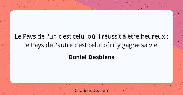 Le Pays de l'un c'est celui où il réussit à être heureux ; le Pays de l'autre c'est celui où il y gagne sa vie.... - Daniel Desbiens