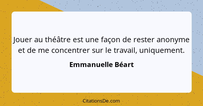 Jouer au théâtre est une façon de rester anonyme et de me concentrer sur le travail, uniquement.... - Emmanuelle Béart