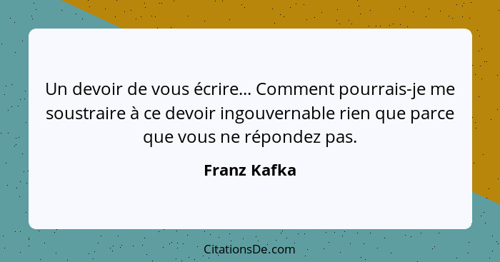 Un devoir de vous écrire... Comment pourrais-je me soustraire à ce devoir ingouvernable rien que parce que vous ne répondez pas.... - Franz Kafka