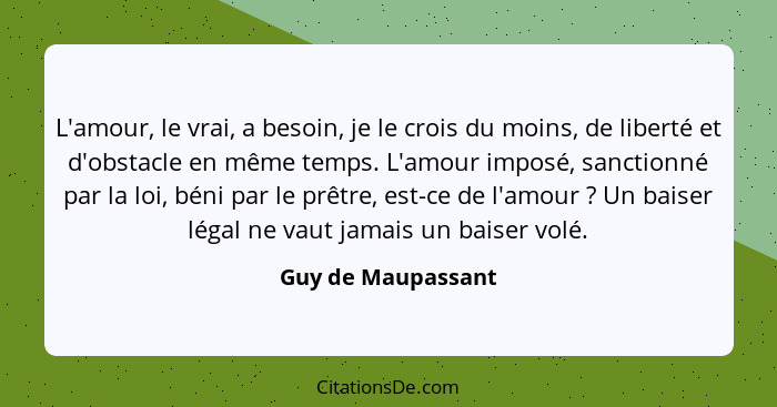 L'amour, le vrai, a besoin, je le crois du moins, de liberté et d'obstacle en même temps. L'amour imposé, sanctionné par la loi, b... - Guy de Maupassant