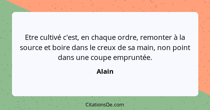 Etre cultivé c'est, en chaque ordre, remonter à la source et boire dans le creux de sa main, non point dans une coupe empruntée.... - Alain