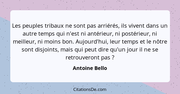 Les peuples tribaux ne sont pas arriérés, ils vivent dans un autre temps qui n'est ni antérieur, ni postérieur, ni meilleur, ni moins... - Antoine Bello