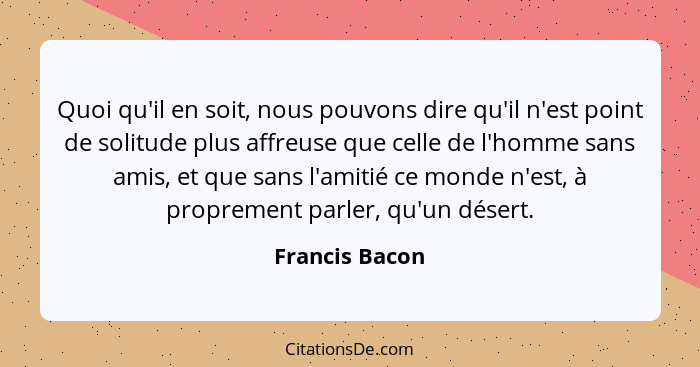 Quoi qu'il en soit, nous pouvons dire qu'il n'est point de solitude plus affreuse que celle de l'homme sans amis, et que sans l'amitié... - Francis Bacon