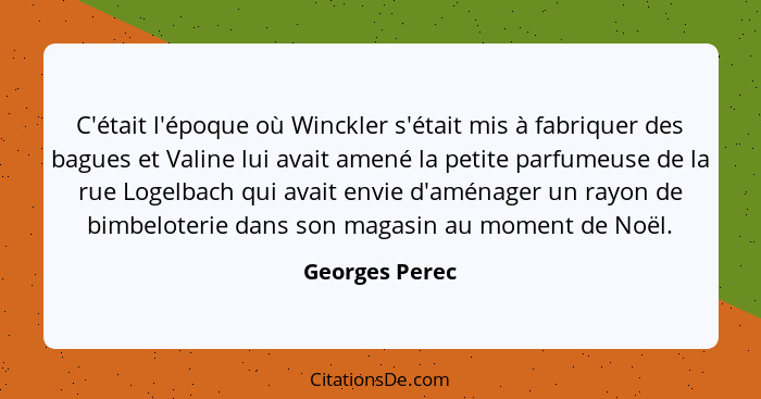 C'était l'époque où Winckler s'était mis à fabriquer des bagues et Valine lui avait amené la petite parfumeuse de la rue Logelbach qui... - Georges Perec