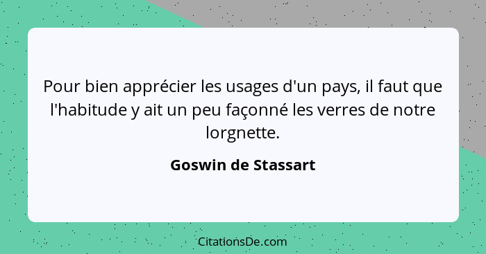 Pour bien apprécier les usages d'un pays, il faut que l'habitude y ait un peu façonné les verres de notre lorgnette.... - Goswin de Stassart