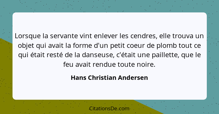 Lorsque la servante vint enlever les cendres, elle trouva un objet qui avait la forme d'un petit coeur de plomb tout ce qui... - Hans Christian Andersen