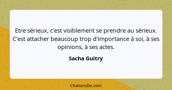 Etre sérieux, c'est visiblement se prendre au sérieux. C'est attacher beaucoup trop d'importance à soi, à ses opinions, à ses actes.... - Sacha Guitry