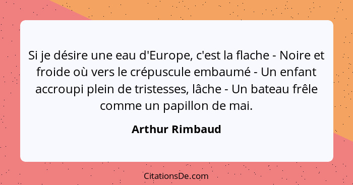 Si je désire une eau d'Europe, c'est la flache - Noire et froide où vers le crépuscule embaumé - Un enfant accroupi plein de tristess... - Arthur Rimbaud