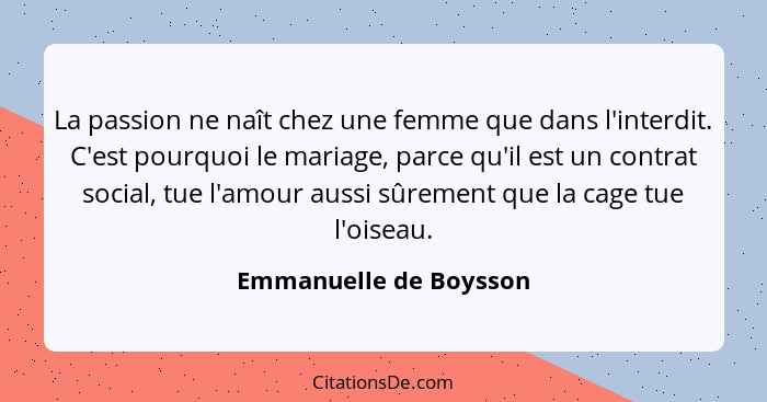 La passion ne naît chez une femme que dans l'interdit. C'est pourquoi le mariage, parce qu'il est un contrat social, tue l'amo... - Emmanuelle de Boysson