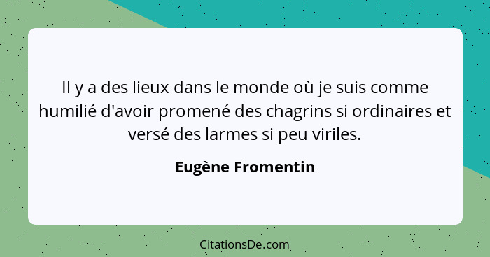 Il y a des lieux dans le monde où je suis comme humilié d'avoir promené des chagrins si ordinaires et versé des larmes si peu viril... - Eugène Fromentin