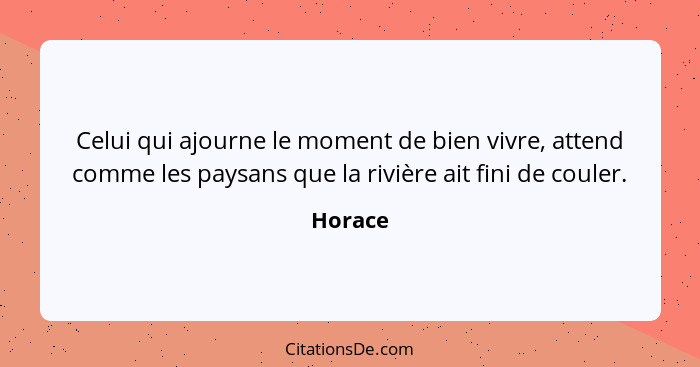 Celui qui ajourne le moment de bien vivre, attend comme les paysans que la rivière ait fini de couler.... - Horace