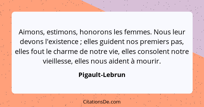 Aimons, estimons, honorons les femmes. Nous leur devons l'existence ; elles guident nos premiers pas, elles fout le charme de no... - Pigault-Lebrun