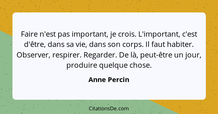 Faire n'est pas important, je crois. L'important, c'est d'être, dans sa vie, dans son corps. Il faut habiter. Observer, respirer. Regard... - Anne Percin