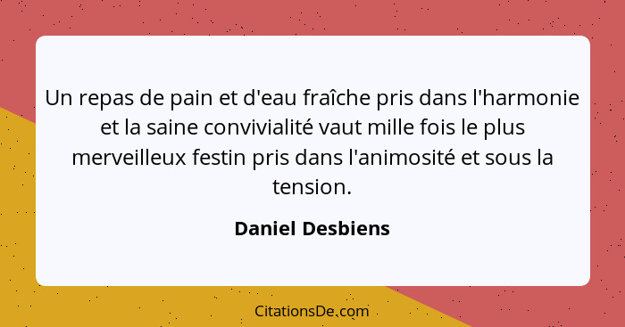 Un repas de pain et d'eau fraîche pris dans l'harmonie et la saine convivialité vaut mille fois le plus merveilleux festin pris dans... - Daniel Desbiens