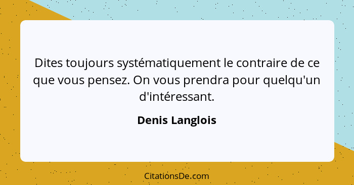 Dites toujours systématiquement le contraire de ce que vous pensez. On vous prendra pour quelqu'un d'intéressant.... - Denis Langlois