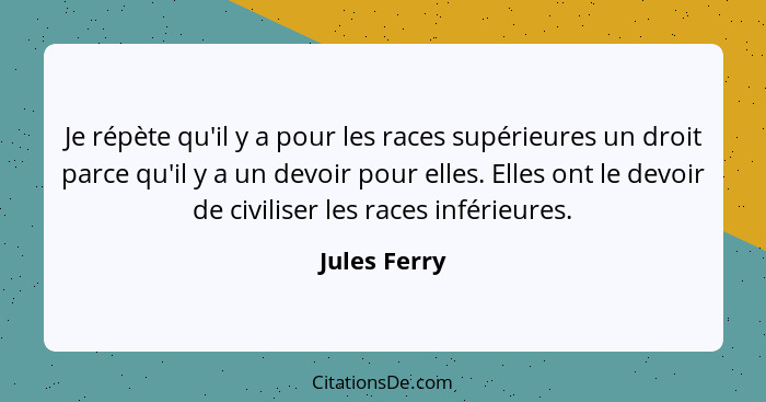 Je répète qu'il y a pour les races supérieures un droit parce qu'il y a un devoir pour elles. Elles ont le devoir de civiliser les races... - Jules Ferry