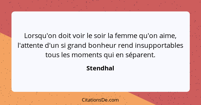 Lorsqu'on doit voir le soir la femme qu'on aime, l'attente d'un si grand bonheur rend insupportables tous les moments qui en séparent.... - Stendhal