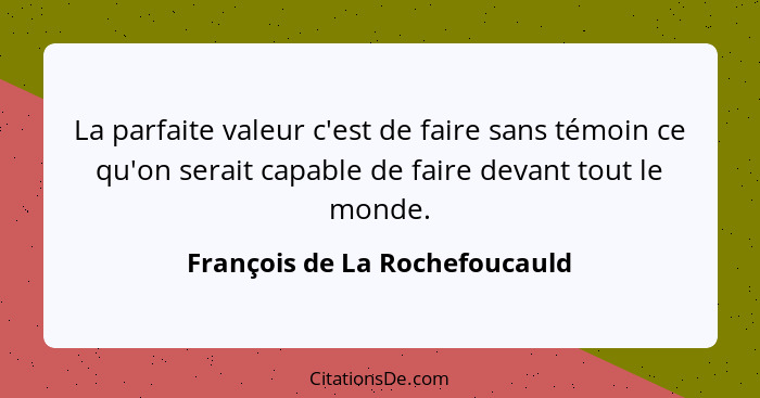 La parfaite valeur c'est de faire sans témoin ce qu'on serait capable de faire devant tout le monde.... - François de La Rochefoucauld