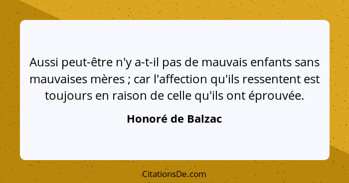 Aussi peut-être n'y a-t-il pas de mauvais enfants sans mauvaises mères ; car l'affection qu'ils ressentent est toujours en rai... - Honoré de Balzac