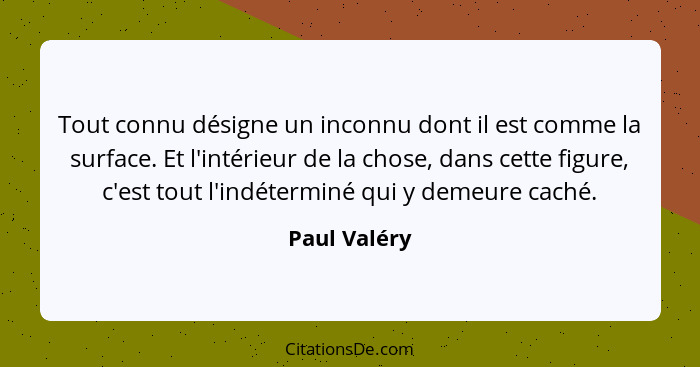 Tout connu désigne un inconnu dont il est comme la surface. Et l'intérieur de la chose, dans cette figure, c'est tout l'indéterminé qui... - Paul Valéry