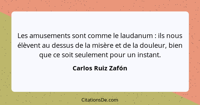 Les amusements sont comme le laudanum : ils nous élèvent au dessus de la misère et de la douleur, bien que ce soit seulement... - Carlos Ruiz Zafón