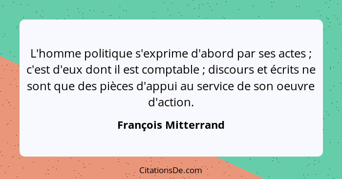 L'homme politique s'exprime d'abord par ses actes ; c'est d'eux dont il est comptable ; discours et écrits ne sont que... - François Mitterrand