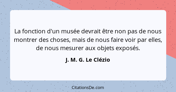 La fonction d'un musée devrait être non pas de nous montrer des choses, mais de nous faire voir par elles, de nous mesurer aux ob... - J. M. G. Le Clézio